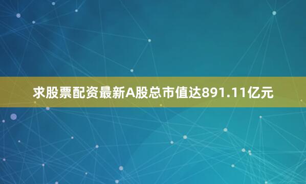 求股票配资最新A股总市值达891.11亿元