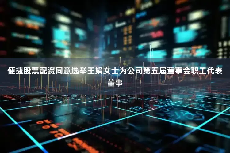 便捷股票配资同意选举王娟女士为公司第五届董事会职工代表董事