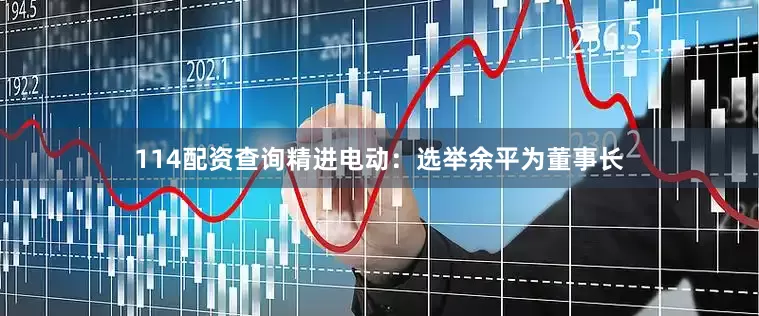 114配资查询精进电动：选举余平为董事长
