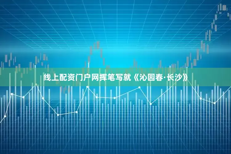 线上配资门户网挥笔写就《沁园春·长沙》